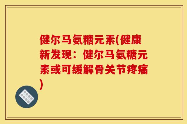 健尔马氨糖元素(健康新发现：健尔马氨糖元素或可缓解骨关节疼痛)