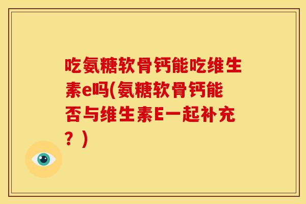 吃氨糖软骨钙能吃维生素e吗(氨糖软骨钙能否与维生素E一起补充？)