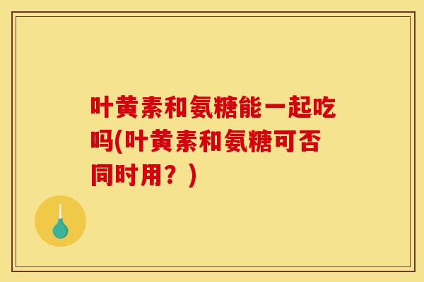 叶黄素和氨糖能一起吃吗(叶黄素和氨糖可否同时用？)