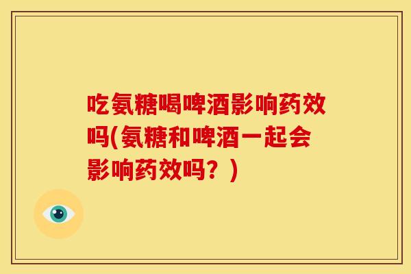 吃氨糖喝啤酒影响药效吗(氨糖和啤酒一起会影响药效吗？)