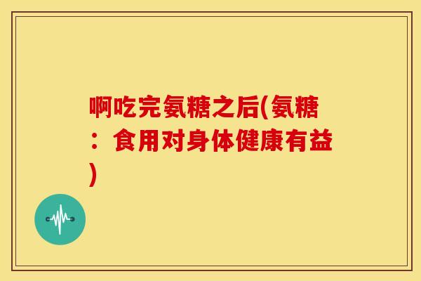 啊吃完氨糖之后(氨糖：食用对身体健康有益)