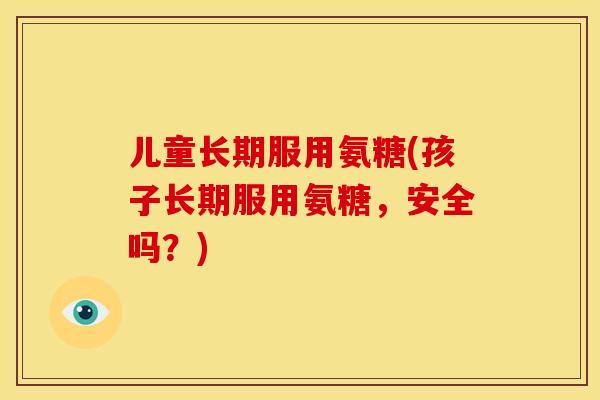 儿童长期服用氨糖(孩子长期服用氨糖，安全吗？)