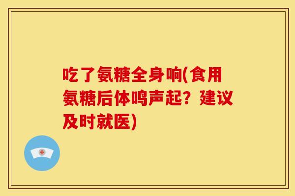 吃了氨糖全身响(食用氨糖后体鸣声起？建议及时就医)