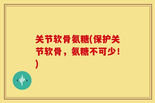 关节软骨氨糖(保护关节软骨，氨糖不可少！)