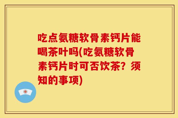 吃点氨糖软骨素钙片能喝茶叶吗(吃氨糖软骨素钙片时可否饮茶？须知的事项)