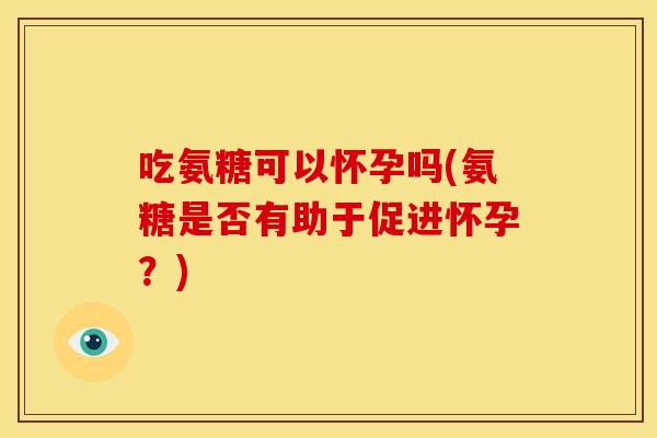 吃氨糖可以怀孕吗(氨糖是否有助于促进怀孕？)