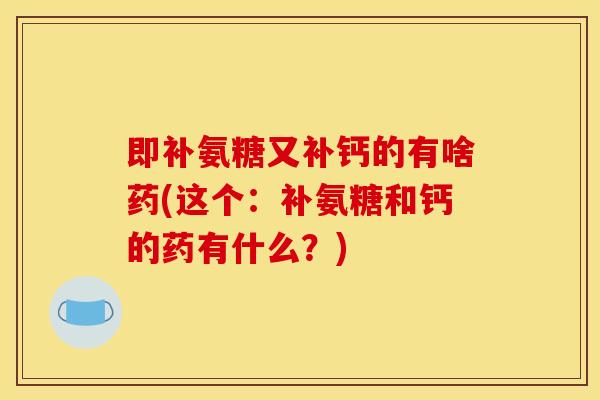 即补氨糖又补钙的有啥药(这个：补氨糖和钙的药有什么？)