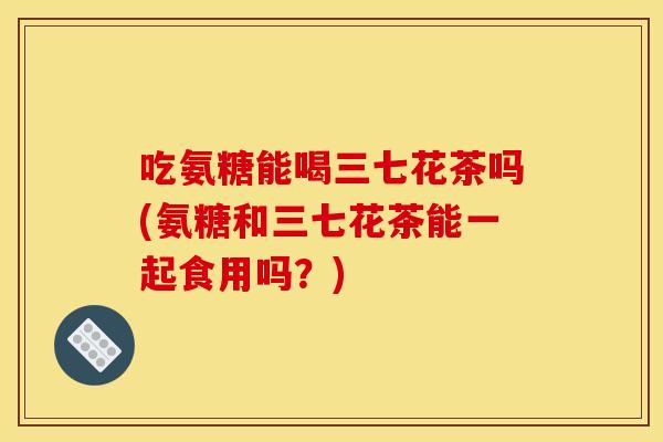 吃氨糖能喝三七花茶吗(氨糖和三七花茶能一起食用吗？)