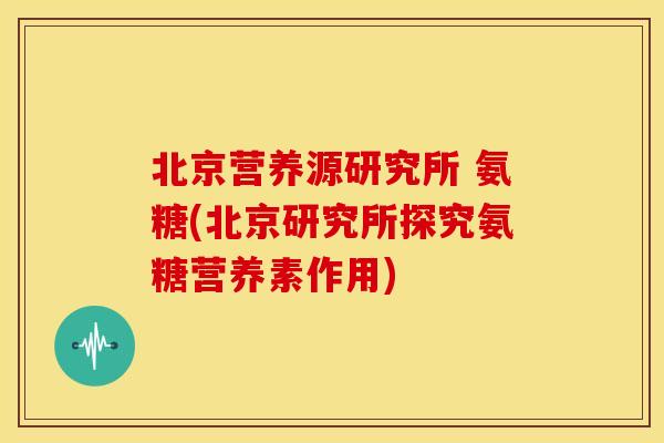 北京营养源研究所 氨糖(北京研究所探究氨糖营养素作用)