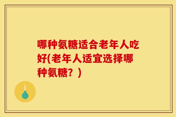哪种氨糖适合老年人吃好(老年人适宜选择哪种氨糖？)