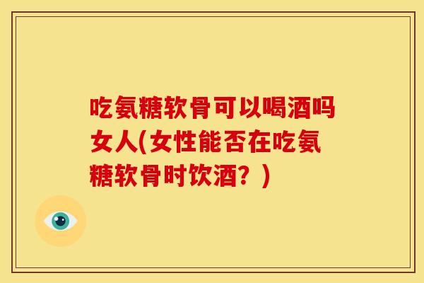 吃氨糖软骨可以喝酒吗女人(女性能否在吃氨糖软骨时饮酒？)-第1张图片-关节骑士