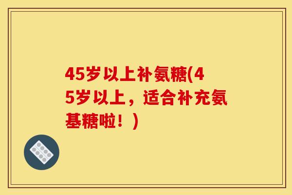 45岁以上补氨糖(45岁以上，适合补充氨基糖啦！)
