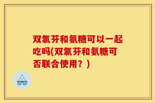 双氯芬和氨糖可以一起吃吗(双氯芬和氨糖可否联合使用？)