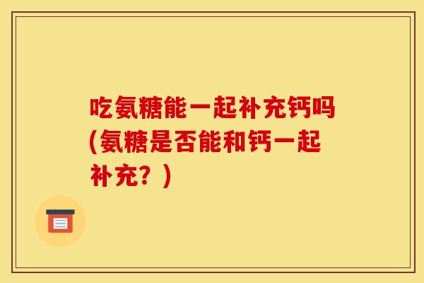 吃氨糖能一起补充钙吗(氨糖是否能和钙一起补充？)