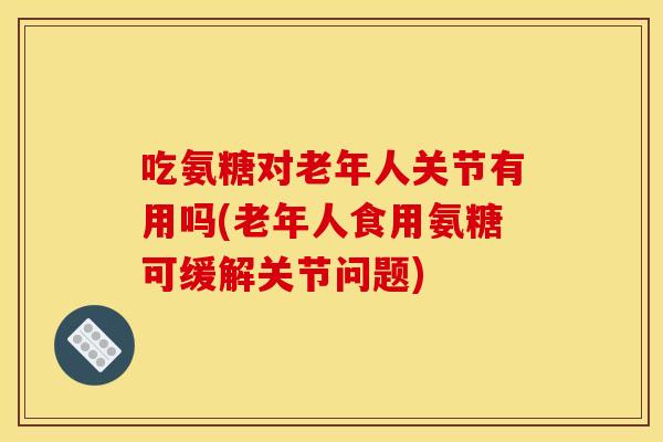 吃氨糖对老年人关节有用吗(老年人食用氨糖可缓解关节问题)