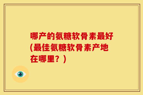哪产的氨糖软骨素最好(最佳氨糖软骨素产地在哪里？)