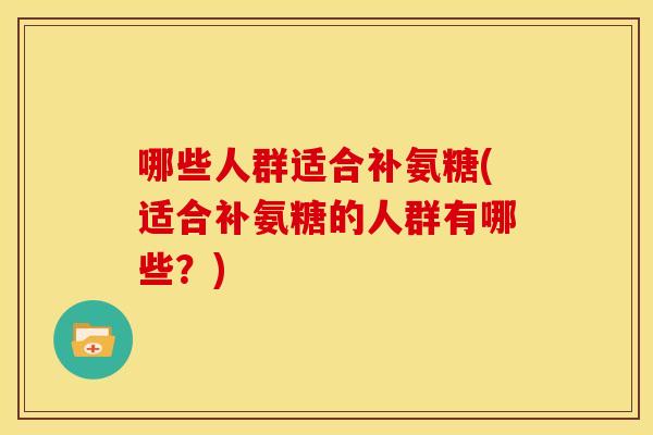 哪些人群适合补氨糖(适合补氨糖的人群有哪些？)