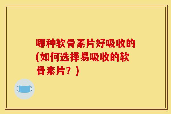 哪种软骨素片好吸收的(如何选择易吸收的软骨素片？)