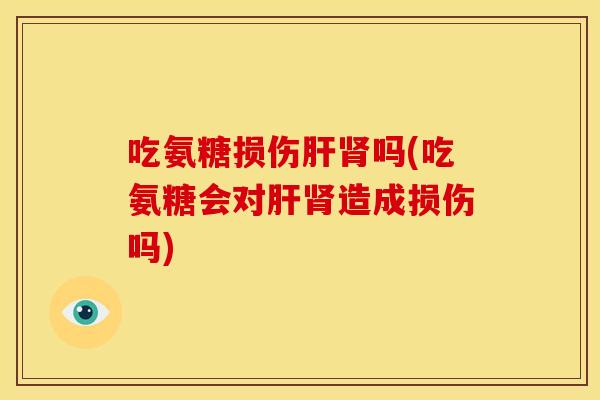 吃氨糖损伤肝肾吗(吃氨糖会对肝肾造成损伤吗)