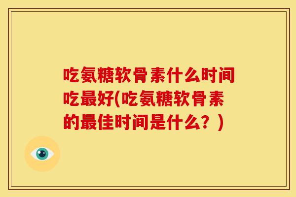 吃氨糖软骨素什么时间吃最好(吃氨糖软骨素的最佳时间是什么？)