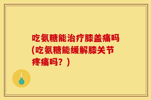 吃氨糖能治疗膝盖痛吗(吃氨糖能缓解膝关节疼痛吗？)