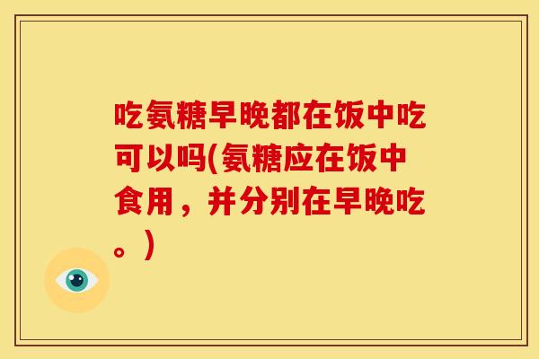 吃氨糖早晚都在饭中吃可以吗(氨糖应在饭中食用，并分别在早晚吃。)