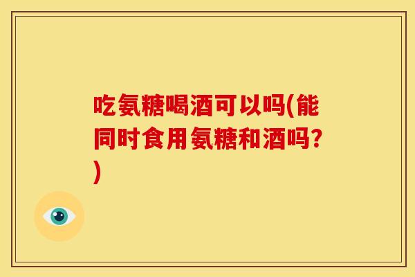吃氨糖喝酒可以吗(能同时食用氨糖和酒吗？)-第1张图片-关节骑士
