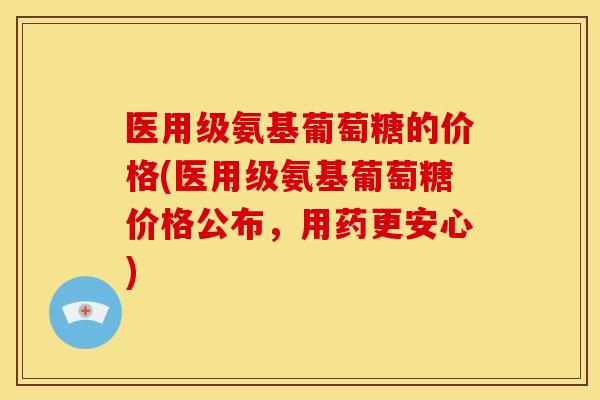 医用级氨基葡萄糖的价格(医用级氨基葡萄糖价格公布，用药更安心)-第1张图片-关节骑士