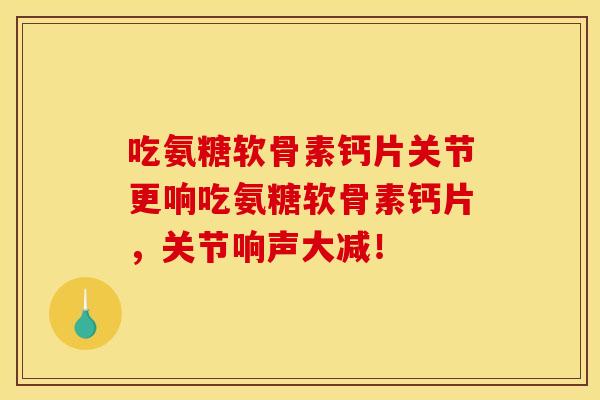 吃氨糖软骨素钙片关节更响吃氨糖软骨素钙片，关节响声大减！-第1张图片-关节骑士