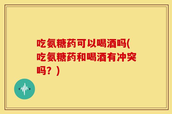 吃氨糖药可以喝酒吗(吃氨糖药和喝酒有冲突吗？)