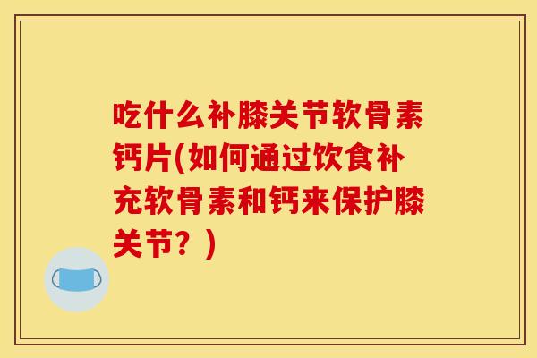 吃什么补膝关节软骨素钙片(如何通过饮食补充软骨素和钙来保护膝关节？)