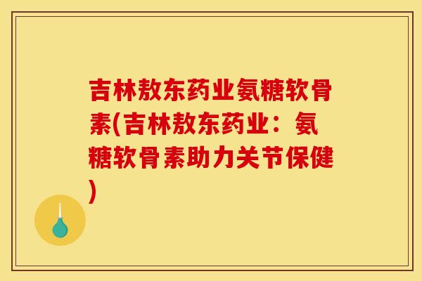 吉林敖东药业氨糖软骨素(吉林敖东药业：氨糖软骨素助力关节保健)-第1张图片-关节骑士