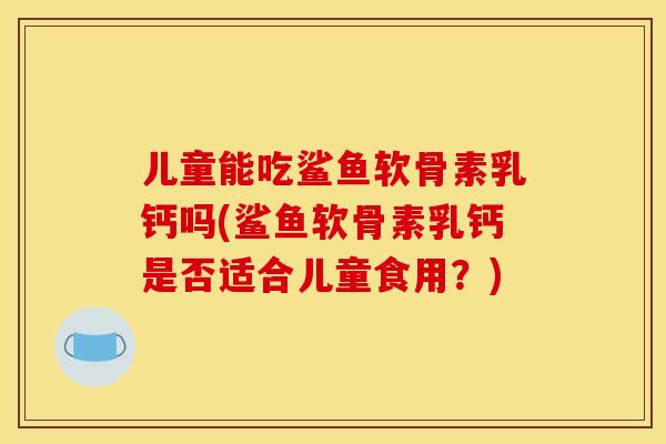 儿童能吃鲨鱼软骨素乳钙吗(鲨鱼软骨素乳钙是否适合儿童食用?)-第1张图片-关节骑士 儿童能吃鲨鱼软骨素乳钙吗(鲨鱼软骨素乳钙是否适合儿童食用?)-第1张图片-关节骑士