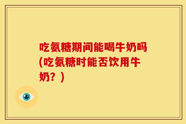 吃氨糖期间能喝牛奶吗(吃氨糖时能否饮用牛奶？)