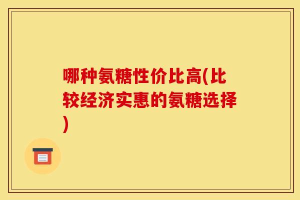 哪种氨糖性价比高(比较经济实惠的氨糖选择)