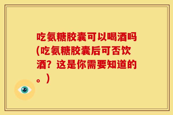 吃氨糖胶囊可以喝酒吗(吃氨糖胶囊后可否饮酒？这是你需要知道的。)