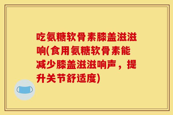 吃氨糖软骨素膝盖滋滋响(食用氨糖软骨素能减少膝盖滋滋响声，提升关节舒适度)