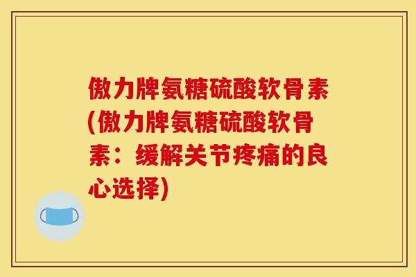 傲力牌氨糖硫酸软骨素(傲力牌氨糖硫酸软骨素：缓解关节疼痛的良心选择)