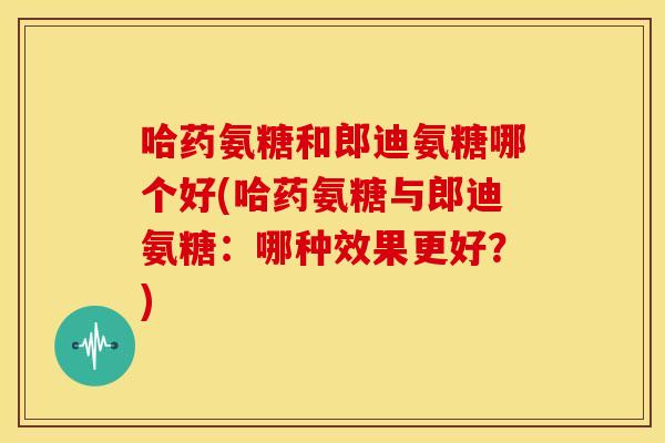 哈药氨糖和郎迪氨糖哪个好(哈药氨糖与郎迪氨糖：哪种效果更好？)