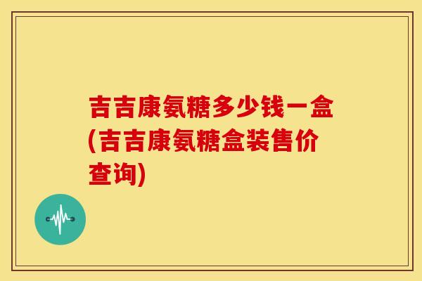 吉吉康氨糖多少钱一盒(吉吉康氨糖盒装售价查询)