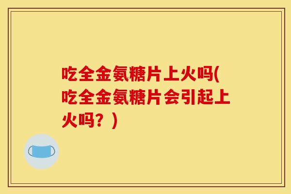 吃全金氨糖片上火吗(吃全金氨糖片会引起上火吗?)-第1张图片-关节骑士 吃全金氨糖片上火吗(吃全金氨糖片会引起上火吗?)-第1张图片-关节骑士