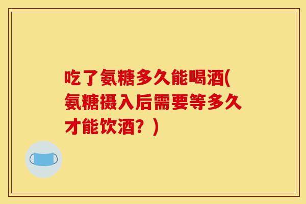 吃了氨糖多久能喝酒(氨糖摄入后需要等多久才能饮酒？)-第1张图片-关节骑士