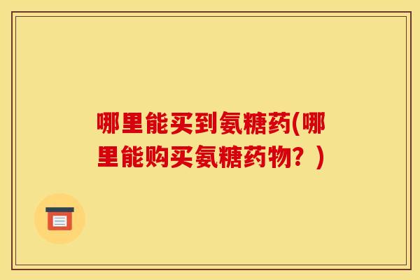哪里能买到氨糖药(哪里能购买氨糖药物？)