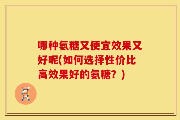 哪种氨糖又便宜效果又好呢(如何选择性价比高效果好的氨糖？)-第1张图片-关节骑士