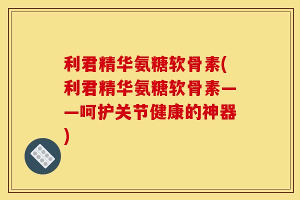 利君精华氨糖软骨素(利君精华氨糖软骨素——呵护关节健康的神器)