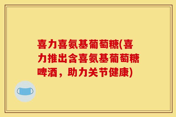 喜力喜氨基葡萄糖(喜力推出含喜氨基葡萄糖啤酒，助力关节健康)