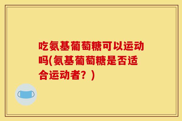 吃氨基葡萄糖可以运动吗(氨基葡萄糖是否适合运动者？)