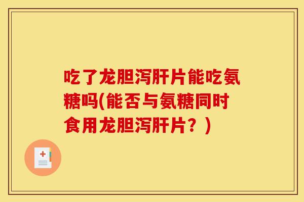 吃了龙胆泻肝片能吃氨糖吗(能否与氨糖同时食用龙胆泻肝片？)