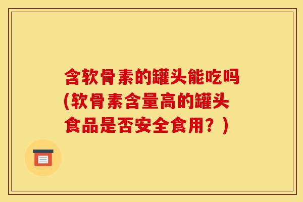 含软骨素的罐头能吃吗(软骨素含量高的罐头食品是否安全食用？)