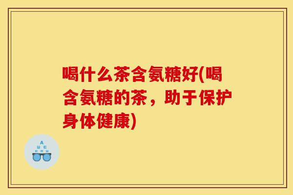 喝什么茶含氨糖好(喝含氨糖的茶，助于保护身体健康)